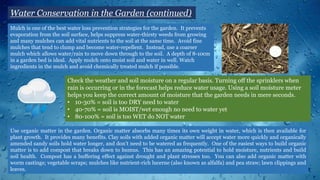 Mulch is one of the best water loss prevention strategies for the garden. It prevents
evaporation from the soil surface, helps suppress water-thirsty weeds from growing
and many mulches can add vital nutrients to the soil at the same time. Avoid fine
mulches that tend to clump and become water-repellent. Instead, use a coarser
mulch which allows water/rain to move down through to the soil. A depth of 8-10cm
in a garden bed is ideal. Apply mulch onto moist soil and water in well. Watch
ingredients in the mulch and avoid chemically treated mulch if possible.
Water Conservation in the Garden (continued)
Check the weather and soil moisture on a regular basis. Turning off the sprinklers when
rain is occurring or in the forecast helps reduce water usage. Using a soil moisture meter
helps you keep the correct amount of moisture that the garden needs in mere seconds.
• 10-30% = soil is too DRY need to water
• 40-70% = soil is MOIST/wet enough no need to water yet
• 80-100% = soil is too WET do NOT water
Use organic matter in the garden. Organic matter absorbs many times its own weight in water, which is then available for
plant growth. It provides many benefits. Clay soils with added organic matter will accept water more quickly and organically
amended sandy soils hold water longer, and don’t need to be watered as frequently. One of the easiest ways to build organic
matter is to add compost that breaks down to humus. This has an amazing potential to hold moisture, nutrients and build
soil health. Compost has a buffering effect against drought and plant stresses too. You can also add organic matter with
worm castings; vegetable scraps; mulches like nutrient-rich lucerne (also known as alfalfa) and pea straw; lawn clippings and
leaves.
 