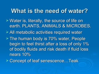 What is the need of water? <ul><li>Water is, literally, the source of life on earth. PLANTS, ANIMALS & MICROBES. </li></ul...