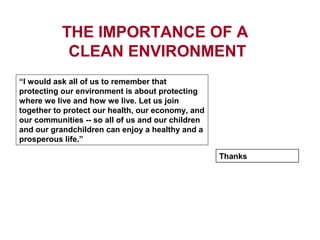 THE IMPORTANCE OF A
CLEAN ENVIRONMENT
“I would ask all of us to remember that
protecting our environment is about protecting
where we live and how we live. Let us join
together to protect our health, our economy, and
our communities -- so all of us and our children
and our grandchildren can enjoy a healthy and a
prosperous life.”
Thanks
 