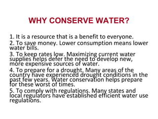 WHY CONSERVE WATER?
1. It is a resource that is a benefit to everyone.
2. To save money. Lower consumption means lower
water bills.
3. To keep rates low. Maximizing current water
supplies helps defer the need to develop new,
more expensive sources of water.
4. To prepare for a drought. Many areas of the
country have experienced drought conditions in the
past few years. Water conservation helps prepare
for these worst of times.
5. To comply with regulations. Many states and
local regulators have established efficient water use
regulations.
 