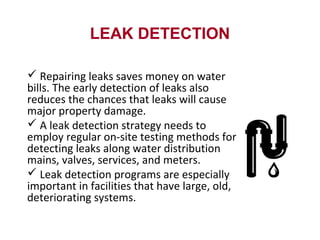 LEAK DETECTION
 Repairing leaks saves money on water
bills. The early detection of leaks also
reduces the chances that leaks will cause
major property damage.
 A leak detection strategy needs to
employ regular on-site testing methods for
detecting leaks along water distribution
mains, valves, services, and meters.
 Leak detection programs are especially
important in facilities that have large, old,
deteriorating systems.
 