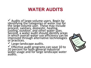 WATER AUDITS
 Audits of large-volume users. Begin by
identifying the categories of water use for
the large-volume user. These may include
process, sanitary, domestic, heating,
cooling, outdoor, and other water uses.
Second, a water audit should identify areas
in which overall water use efficiency can be
improved through alternative technologies
or practices.
 Large-landscape audits.
 Effective audit programs can save 10 to
20 percent for both general industrial
water usage and for large landscape water
audits.
 