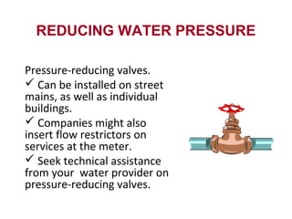 REDUCING WATER PRESSURE
Pressure-reducing valves.
 Can be installed on street
mains, as well as individual
buildings.
 Companies might also
insert flow restrictors on
services at the meter.
 Seek technical assistance
from your water provider on
pressure-reducing valves.
 