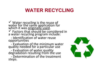 WATER RECYCLING
 Water recycling is the reuse of
water for the same application for
which it was originally used.
 Factors that should be considered in
a water recycling program include:
- Identification of water reuse
opportunities
- Evaluation of the minimum water
quality needed for a particular use
- Evaluation of water quality
degradation resulting from the use
- Determination of the treatment
steps.
 
