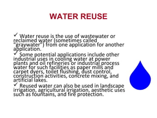WATER REUSE
 Water reuse is the use of wastewater or
reclaimed water (sometimes called
“graywater”) from one application for another
application.
 Some potential applications include other
industrial uses in cooling water at power
plants and oil refineries or industrial process
water for such facilities as paper mills and
carpet dyers, toilet flushing, dust control,
construction activities, concrete mixing, and
artificial lakes.
 Reused water can also be used in landscape
irrigation, agricultural irrigation, aesthetic uses
such as fountains, and fire protection.
 
