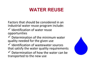 WATER REUSE
Factors that should be considered in an
industrial water reuse program include:
 Identification of water reuse
opportunities
 Determination of the minimum water
quality needed for the given use
 Identification of wastewater sources
that satisfy the water quality requirements
 Determination of how the water can be
transported to the new use
 