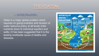 1. WATER POLLUTION :-
Water is a major global problem which
requires on going evolution and revision of
water resource policy at all levels (inter
nutrients down to individual aquifers and
wells.) It has been suggested that it is the
leading worldwide cause of deaths and
diseases.
 