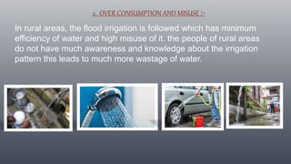 2. OVER CONSUMPTION AND MISUSE :-
In rural areas, the flood irrigation is followed which has minimum
efficiency of water and high misuse of it. the people of rural areas
do not have much awareness and knowledge about the irrigation
pattern this leads to much more wastage of water.
 