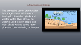 3. Groundwater over drafting :-
The excessive use of groundwater
in our agricultural industries is
leading to diminished yields and
wasted water. Over 70% of our
water is used to grow crops, and
most of it is wasted due to leaky
pipes and poor watering techniques.
 