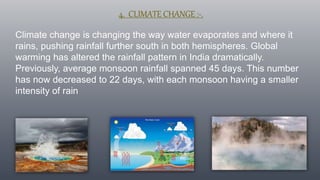 4. CLIMATE CHANGE :-.
Climate change is changing the way water evaporates and where it
rains, pushing rainfall further south in both hemispheres. Global
warming has altered the rainfall pattern in India dramatically.
Previously, average monsoon rainfall spanned 45 days. This number
has now decreased to 22 days, with each monsoon having a smaller
intensity of rain
 