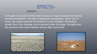 1. DROUGHT:-.
A drought is a period of time when an area or region experiences below-
normal precipitation. The lack of adequate precipitation, either rain or
snow, can cause reduced soil moisture or groundwater, diminished
stream flow, crop damage, and a general water shortage. Droughts are
the second-most costly weather events after hurricanes
 