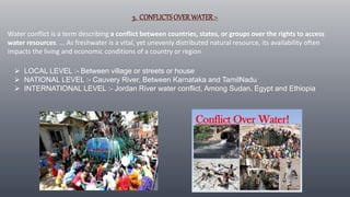 3. CONFLICTSOVERWATER:-
Water conflict is a term describing a conflict between countries, states, or groups over the rights to access
water resources. ... As freshwater is a vital, yet unevenly distributed natural resource, its availability often
impacts the living and economic conditions of a country or region
 LOCAL LEVEL :- Between village or streets or house
 NATIONAL LEVEL :- Cauvery River, Between Karnataka and TamilNadu
 INTERNATIONAL LEVEL :- Jordan River water conflict, Among Sudan, Egypt and Ethiopia
 