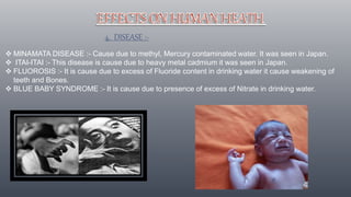 4. DISEASE :-
 MINAMATA DISEASE :- Cause due to methyl, Mercury contaminated water. It was seen in Japan.
 ITAI-ITAI :- This disease is cause due to heavy metal cadmium it was seen in Japan.
 FLUOROSIS :- It is cause due to excess of Fluoride content in drinking water it cause weakening of
teeth and Bones.
 BLUE BABY SYNDROME :- It is cause due to presence of excess of Nitrate in drinking water.
 