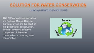 1. USING A 3R (REDUCE, REUSE AND RE-CYCLE) :-
The 3R's of water conservation
are Reduce, Reuse, Recycle
the water which are the heart of
the global water conservation.
The first and most effective
component of the water
conservation is reducing water
consumption
 