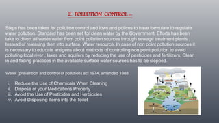 2. POLLUTION CONTROL :-
Steps has been takes for pollution control and lows and polices to have formulate to regulate
water pollution. Standard has been set for clean water by the Government. Efforts has been
take to divert all waste water from point pollution sources through sewage treatment plants .
Instead of releasing then into surface. Water resource, In case of non point pollution sources it
is necessary to educate antigens about methods of controlling non point pollution to avoid
polluting local river , lakes and aquifers by reducing the use of pesticides and fertilizers, Clean
in and fading practices in the available surface water sources has to be stopped.
i. Reduce the Use of Chemicals When Cleaning
ii. Dispose of your Medications Properly
iii. Avoid the Use of Pesticides and Herbicides
iv. Avoid Disposing Items into the Toilet
Water (prevention and control of pollution) act 1974, amended 1988
 