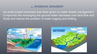4. WATERSHADE MANAGEMENT
As small project emphasis has been given on water shade management
it improves the recharging the ground water decrease over land flow and
fluids and reduce the problem of water logging and shilling
 