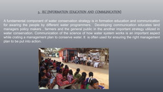 5. IEC(INFORMATION EDUCATION AND COMMUNICATION)
A fundamental component of water conservation strategy is in formation education and communication
for awaring the people by different water programmers. Developing communication educates land
managers policy makers , farmers and the general public in the another important strategy utilized in
water conservation. Communication of the science of how water system works is an important aspect
while crating a management plan to conserve water. It is often used for ensuring the right management
plan to be put into action.
 