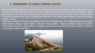 6 ENHANCEMENT OF SURFACE STORAGE CAPACITY
Most of the fresh water which pass into the ocean through the streams and rivers as flood flow are of
no use of use of manleind, Efforts' has seen taken to store this water as surface storage in tanks
reservoirs etc. For use during dry seasons . Natural water scarcity by building dames to catch water
that would escape to the sea by impounding reservoirs to the water dams helps to ensure a constant
supply to water.
India has as large no of dams developed in the form of multipurpose river valley project such as Beas
Sutlej project, Ghagra nagal project , Damodar valley project , Nagarjur Sdasgar project and other.
These dams Source to store water for irrigation purpose, and the potential energy stored in used for
hydroelectric power generation.
 