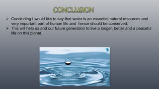  Concluding I would like to say that water is an essential natural resources and
very important part of human life and hence should be conserved.
 This will help us and our future generation to live a longer, better and a peaceful
life on this planet.
 