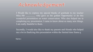 I Would like to express my special thanks of gratitude to my teacher
Miss./Mr ________ who gave us the golden Opportunity to do this
wonderful presentation on water conservation. Who also helped me in
completing my presentation. I came to know about so many new things.
I am really thankful to them.
Secondly, I would also like to thank my parents and friends who helped
me a lot in finalizing this presentation within the limited time frame.q
Name:-
 