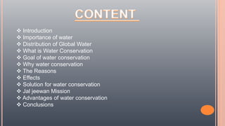  Introduction
 Importance of water
 Distribution of Global Water
 What is Water Conservation
 Goal of water conservation
 Why water conservation
 The Reasons
 Effects
 Solution for water conservation
 Jal jeewan Mission
 Advantages of water conservation
 Conclusions
 