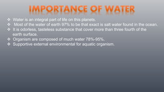  Water is an integral part of life on this planets.
 Most of the water of earth 97% to be that exact is salt water found in the ocean.
 It is odorless, tasteless substance that cover more than three fourth of the
earth surface.
 Organism are composed of much water 78%-95%.
 Supportive external environmental for aquatic organism.
 