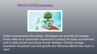 WHAT IS WATER Conservation
Water encompasses the polices, Strategies and activities to manage
Fresh water as a sustainable resources to protect the water environment
and to meet current and future human demand. Climatic change,
population household size and growth and affluence affects how much is
used.
 