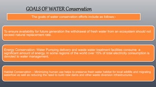 GOALS OF WATER Conservation
The goals of water conservation efforts include as follows:-
To ensure availability for future generation the withdrawal of fresh water from an ecosystem should not
exceed natural replacement rate.
Energy Conservation- Water Pumping delivery and waste water treatment facilities consume a
significant amount of energy. In some regions of the world over 15% of total electricity consumption is
devoted to water management.
Habitat Conservation – Minimizing human use helps to preserve fresh water habitat for local wildlife and migrating
waterfowl as well as reducing the need to build new dams and other waste diversion infrastructures.
 