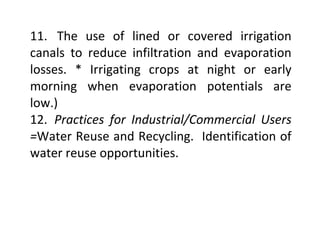 11. The use of lined or covered irrigation
canals to reduce infiltration and evaporation
losses. * Irrigating crops at night or early
morning when evaporation potentials are
low.)
12. Practices for Industrial/Commercial Users
=Water Reuse and Recycling. Identification of
water reuse opportunities.
 
