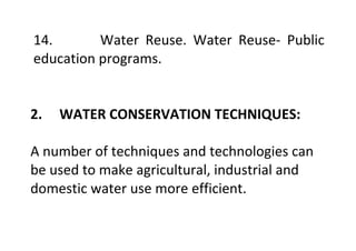 14. Water Reuse. Water Reuse- Public
education programs.
2. WATER CONSERVATION TECHNIQUES:
A number of techniques and technologies can
be used to make agricultural, industrial and
domestic water use more efficient.
 