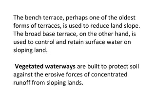 The bench terrace, perhaps one of the oldest
forms of terraces, is used to reduce land slope.
The broad base terrace, on the other hand, is
used to control and retain surface water on
sloping land.
Vegetated waterways are built to protect soil
against the erosive forces of concentrated
runoff from sloping lands.
 