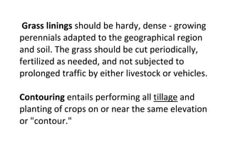 Grass linings should be hardy, dense - growing
perennials adapted to the geographical region
and soil. The grass should be cut periodically,
fertilized as needed, and not subjected to
prolonged traffic by either livestock or vehicles.
Contouring entails performing all tillage and
planting of crops on or near the same elevation
or "contour."
 
