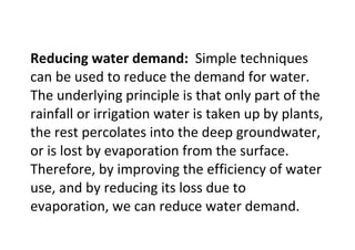 Reducing water demand: Simple techniques
can be used to reduce the demand for water.
The underlying principle is that only part of the
rainfall or irrigation water is taken up by plants,
the rest percolates into the deep groundwater,
or is lost by evaporation from the surface.
Therefore, by improving the efficiency of water
use, and by reducing its loss due to
evaporation, we can reduce water demand.
 