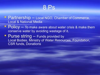 8 Ps
 Partnership – Local NGO, Chamber of Commerce,
Local & National Media
 Policy – To make aware about water crisis & make them
conserve water by avoiding wastage of it.
 Purse string – Funds provided by
Local Bodies, Ministry of Water Resources, Foundation,
CSR funds, Donations
 