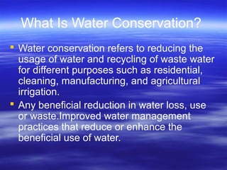 What Is Water Conservation?
 Water conservation refers to reducing the
usage of water and recycling of waste water
for different purposes such as residential,
cleaning, manufacturing, and agricultural
irrigation.
 Any beneficial reduction in water loss, use
or waste.Improved water management
practices that reduce or enhance the
beneficial use of water.
 