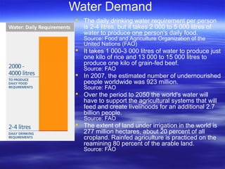 Water Demand
 The daily drinking water requirement per person
is 2-4 litres, but it takes 2 000 to 5 000 litres of
water to produce one person's daily food.
Source: Food and Agriculture Organization of the
United Nations (FAO)
 It takes 1 000-3 000 litres of water to produce just
one kilo of rice and 13 000 to 15 000 litres to
produce one kilo of grain-fed beef.
Source: FAO
 In 2007, the estimated number of undernourished
people worldwide was 923 million.
Source: FAO
 Over the period to 2050 the world's water will
have to support the agricultural systems that will
feed and create livelihoods for an additional 2.7
billion people.
Source: FAO
 The extent of land under irrigation in the world is
277 million hectares, about 20 percent of all
cropland. Rainfed agriculture is practiced on the
reamining 80 percent of the arable land.
Source: FAO
 