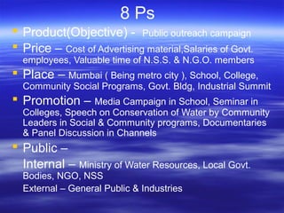 8 Ps
 Product(Objective) - Public outreach campaign
 Price – Cost of Advertising material,Salaries of Govt.
employees, Valuable time of N.S.S. & N.G.O. members
 Place – Mumbai ( Being metro city ), School, College,
Community Social Programs, Govt. Bldg, Industrial Summit
 Promotion – Media Campaign in School, Seminar in
Colleges, Speech on Conservation of Water by Community
Leaders in Social & Community programs, Documentaries
& Panel Discussion in Channels
 Public –
Internal – Ministry of Water Resources, Local Govt.
Bodies, NGO, NSS
External – General Public & Industries
 
