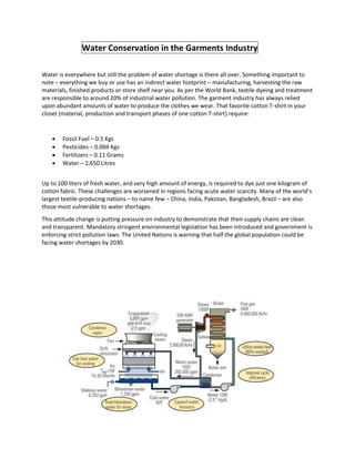 Water Conservation in the Garments Industry
Water is everywhere but still the problem of water shortage is there all over. Something important to
note – everything we buy or use has an indirect water footprint – manufacturing, harvesting the raw
materials, finished products or store shelf near you. As per the World Bank, textile dyeing and treatment
are responsible to around 20% of industrial water pollution. The garment industry has always relied
upon abundant amounts of water to produce the clothes we wear. That favorite cotton T-shirt in your
closet (material, production and transport phases of one cotton T-shirt) require:
 Fossil Fuel – 0.5 Kgs
 Pesticides – 0.004 Kgs
 Fertilizers – 0.11 Grams
 Water – 2,650 Litres
Up to 100 liters of fresh water, and very high amount of energy, is required to dye just one kilogram of
cotton fabric. These challenges are worsened in regions facing acute water scarcity. Many of the world’s
largest textile-producing nations – to name few – China, India, Pakistan, Bangladesh, Brazil – are also
those most vulnerable to water shortages.
This attitude change is putting pressure on industry to demonstrate that their supply chains are clean
and transparent. Mandatory stringent environmental legislation has been introduced and government is
enforcing strict pollution laws. The United Nations is warning that half the global population could be
facing water shortages by 2030.
 