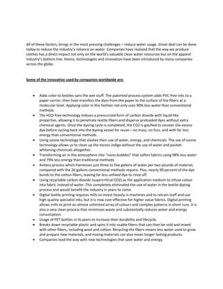 All of these factors, brings in the most pressing challenges – reduce water usage. Great deal can be done
today to reduce the industry’s reliance on water. Companies have realized that the way we produce
clothes has a direct impact not only on the world’s valuable clean water resources but on the apparel
industry’s bottom line. Hence, technologies and innovation have been introduced by many companies
across the globe.
Some of the innovative used by companies worldwide are:
 Adds color to textiles sans the wet stuff. The patented process system adds PVC-free inks to a
paper carrier, then heat-transfers the dyes from the paper to the surface of the fibers at a
molecular level. Applying color in this fashion not only uses 90% less water than conventional
methods.
 The H2O-free technology imbues a pressurized form of carbon dioxide with liquid-like
properties, allowing it to penetrate textile fibers and disperse preloaded dyes without extra
chemical agents. Once the dyeing cycle is completed, the CO2 is gasified to recover the excess
dye before cycling back into the dyeing vessel for reuse—no muss, no fuss, and with far less
energy than conventional methods.
 Using ozone technology that slashes their use of water, energy, and chemicals. The use of ozone
technology allows us to clean up the excess indigo without the use of water and pocket-
whitening chemicals altogether.
 Transforming air in the atmosphere into “nano-bubbles” that soften fabrics using 98% less water
and 79% less energy than traditional methods.
 Avitera process which harnesses just three to five gallons of water per two pounds of material,
compared with the 26 gallons conventional methods require. Plus, nearly 90 percent of the dye
bonds to the cotton fibers, leaving far less unfixed dye to rinse off.
 Using recyclable carbon dioxide (supercritical CO2) as the application medium to infuse colour
into fabric instead of water. This completely eliminated the use of water in the textile dyeing
process and would benefit the industry in years to come.
 Digital textile printing requires mills to invest heavily in machines and to retrain staff and use
high-quality specialist inks, but it is now cost-effective for higher value fabrics. Digital printing
allows mills to print an almost unlimited array of colours and complex patterns in short runs. It is
also a very clean process that minimizes waste and substantially reduces water and energy
consumption.
 Usage of PET bottles in its jeans to increase their durability and lifecycle.
 Breaks down recyclable plastic and spins it into usable fibers that can then be sold and mixed
with other fibers, including wool and cotton. Recycling the fibers means less water used to grow
and prepare new materials, and mixing materials can also mean longer-lasting products.
 Companies lead the way with new technologies that save water and energy.
 