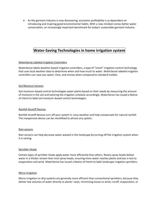  As the garment industry is now discovering, economic profitability is as dependent on
introducing and inspiring good environmental habits. With a new mindset comes better water
conservation, an increasingly important benchmark for today’s sustainable garment industry
Water-Saving Technologies in home irrigation system
WaterSense Labeled Irrigation Controllers
WaterSense labels weather-based irrigation controllers, a type of "smart" irrigation control technology
that uses local weather data to determine when and how much to water. WaterSense labeled irrigation
controllers can save you water, time, and money when compared to standard models.
Soil Moisture Sensors
Soil moisture–based control technologies water plants based on their needs by measuring the amount
of moisture in the soil and tailoring the irrigation schedule accordingly. WaterSense has issued a Notice
of Intent to label soil moisture–based control technologies.
Rainfall Shutoff Devices
Rainfall shutoff devices turn off your system in rainy weather and help compensate for natural rainfall.
This inexpensive device can be retrofitted to almost any system.
Rain sensors
Rain sensors can help decrease water wasted in the landscape by turning off the irrigation system when
it is raining.
Sprinkler Heads
Certain types of sprinkler heads apply water more efficiently than others. Rotary spray heads deliver
water in a thicker stream than mist spray heads, ensuring more water reaches plants and less is lost to
evaporation and wind. WaterSense has issued a Notice of Intent to label landscape irrigation sprinklers.
Micro-Irrigation
Micro–irrigation or drip systems are generally more efficient than conventional sprinklers, because they
deliver low volumes of water directly to plants' roots, minimizing losses to wind, runoff, evaporation, or
 