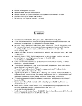  Protects drinking water resources
 Minimizes water pollution and health risks
 Reduces the need for costly water supply and new wastewater treatment facilities
 Maintains the health of aquatic environments
 Saves energy used to pump, heat, and treat water
References
 "Water conservation « Defra". defra.gov.uk. 2013. Retrieved January 24, 2013.
 "Cases in Water Conservation: How Efficiency Programs Help Water Utilities Save Water and
Avoid Costs" (PDF). EPA.gov. US Environmental Protection Agency.
 Hermoso, Virgilio; Abell, Robin; Linke, Simon; Boon, Philip (2016). "The role of protected areas
for freshwater biodiversity conservation: challenges and opportunities in a rapidly changing
world". Aquatic Conservation: Marine and Freshwater Ecosystems. 26 (S1): 3–11.
doi:10.1002/aqc.2681.
 Vickers, Amy (2002). Water Use and Conservation. Amherst, MA: water plow Press. p. 434. ISBN
1-931579-07-5.
 Geerts, S.; Raes, D. (2009). "Deficit irrigation as an on-farm strategy to maximize crop water
productivity in dry areas". Agric. Water Manage. 96 (9): 1275–1284.
doi:10.1016/j.agwat.2009.04.009.
 Kumar Kurunthachalam, Senthil (2014). "Water Conservation and Sustainability: An Utmost
Importance.". Hydrol Current Res.
 "Description of the Hydrologic Cycle". http://www.nwrfc.noaa.gov/rfc/. NOAA River Forecast
Center. External link in |website= (help)
 "Potential threats to Groundwater". http://www.groundwater.org/. The Groundwater
Foundation. External link in |website= (help)
 Jorge A. Delgado, Peter M. Groffman, Mark A. Nearing, Tom Goddard, Don Reicosky, Rattan Lal,
Newell R. Kitchen, Charles W. Rice, Dan Towery, and Paul Salon (2011). "Conservation Practices
to Mitigate and Adapt to Climate Change". Journal of Soil and Water Conservation.
 "Persuading the public to reduce bottled water consumption" (pdf). European Commission. 3
September 2015.
 "Water - Use It Wisely." U.S. multi-city public outreach program. Park & Co., Phoenix, AZ.
Accessed 2010-02-02.
 Santos, Jessica; van der Linden, Sander (2016). "Changing Norms by Changing Behavior: The
Princeton Drink Local Program". Environmental Practice. 18 (2): 1–7.
doi:10.1017/S1466046616000144.
 U.S. Environmental Protection Agency (EPA) (2002). Cases in Water Conservation (PDF) (Report).
Retrieved 2010-02-02. Document No. EPA-832-B-02-003.
 