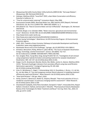  Albuquerque Bernalillo County Water Utility Authority (2009-02-06). "Xeriscape Rebates".
Albuquerque, NM. Retrieved 2010-02-02.
 Heberger, Matthew (2014). "Issue Brief" (PDF). urban Water Conservation and efficiency
Potential in California: 12.
 "Time for universal water metering?" Innovations Report. May 2006.
 Environment Canada (2005). Municipal Water Use, 2001 Statistics (PDF) (Report). Retrieved
2010-02-02. Cat. No. En11-2/2001E-PDF. ISBN 0-662-39504-2. p. 3.
 EPA (2010-01-13). "How to Conserve Water and Use It Effectively". Washington, DC. Retrieved
2010-02-03.
 Pimentel, Berger; et al. (October 2004). "Water resources: agricultural and environmental
issues". BioScience. 54 (10): 909. doi:10.1641/0006-3568(2004)054[0909:WRAAEI]2.0.CO;2.
 http://www.home-water-works.org
 http://www.pnas.org/content/early/2014/02/26/1316402111
 "Water-Saving Technologies". WaterSense: An EPA Partnership Program. US Environmental
Protection Agency.
 UNEP, 2011, Towards a Green Economy: Pathways to Sustainable Development and Poverty
Eradication, www.unep.org/greeneconomy
 Wastewater Reuse and Current Challenges - Springer. doi:10.1007/978-3-319-23892-0.
 Elimelech, Menachem; Phillip, William A. (2011-08-05). "The Future of Seawater Desalination:
Energy, Technology, and the Environment". Science. 333 (6043): 712–717.
doi:10.1126/science.1200488. ISSN 0036-8075. PMID 21817042.
 Han, Songlee; Rhee, Young-Woo; Kang, Seong-Pil (2017-02-17). "Investigation of salt removal
using cyclopentane hydrate formation and washing treatment for seawater desalination".
Desalination. 404: 132–137. doi:10.1016/j.desal.2016.11.016.
 Seeger, Eva M.; Braeckevelt, Mareike; Reiche, Nils; Müller, Jochen A.; Kästner, Matthias (2016-
10-01). "Removal of pathogen indicators from secondary effluent using slow sand filtration:
Optimization approaches". Ecological Engineering. 95: 635–644.
doi:10.1016/j.ecoleng.2016.06.068.
 Vries, D.; Bertelkamp, C.; Kegel, F. Schoonenberg; Hofs, B.; Dusseldorp, J.; Bruins, J. H.; de Vet,
W.; van den Akker, B. "Iron and manganese removal: Recent advances in modelling treatment
efficiency by rapid sand filtration". Water Research. doi:10.1016/j.watres.2016.11.032.
 "Slow Sand Filtration". CDC.gov. May 2, 2014.
 Gerba, Charles P.; Betancourt, Walter Q.; Kitajima, Masaaki. "How much reduction of virus is
needed for recycled water: A continuous changing need for assessment?". Water Research.
doi:10.1016/j.watres.2016.11.020
 Chandrakanth Gadipelly, Antía Pérez-González‡, Ganapati D. Yadav*, Inmaculada Ortiz, Raquel
Ibáñez‡, Virendra K. Rathod, and Kumudini V. Marathe. “Pharmaceutical Industry Wastewater:
Review of the Technologies for Water Treatment and Reuse” Ind. Eng. Chem. Res., 2014, 53
(29), pp 11571–11592
 