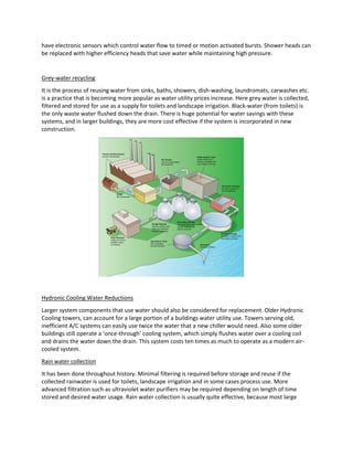 have electronic sensors which control water flow to timed or motion activated bursts. Shower heads can
be replaced with higher efficiency heads that save water while maintaining high pressure.
Grey-water recycling
It is the process of reusing water from sinks, baths, showers, dish-washing, laundromats, carwashes etc.
is a practice that is becoming more popular as water utility prices increase. Here grey water is collected,
filtered and stored for use as a supply for toilets and landscape irrigation. Black-water (from toilets) is
the only waste water flushed down the drain. There is huge potential for water savings with these
systems, and in larger buildings, they are more cost effective if the system is incorporated in new
construction.
Hydronic Cooling Water Reductions
Larger system components that use water should also be considered for replacement. Older Hydronic
Cooling towers, can account for a large portion of a buildings water utility use. Towers serving old,
inefficient A/C systems can easily use twice the water that a new chiller would need. Also some older
buildings still operate a ‘once-through’ cooling system, which simply flushes water over a cooling coil
and drains the water down the drain. This system costs ten times as much to operate as a modern air-
cooled system.
Rain water collection
It has been done throughout history. Minimal filtering is required before storage and reuse if the
collected rainwater is used for toilets, landscape irrigation and in some cases process use. More
advanced filtration such as ultraviolet water purifiers may be required depending on length of time
stored and desired water usage. Rain water collection is usually quite effective, because most large
 