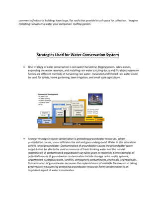 commercial/industrial buildings have large, flat roofs that provide lots of space for collection. Imagine
collecting rainwater to water your companies’ rooftop garden.
Strategies Used for Water Conservation System
 One strategy in water conservation is rain water harvesting. Digging ponds, lakes, canals,
expanding the water reservoir, and installing rain water catching ducts and filtration systems on
homes are different methods of harvesting rain water. Harvested and filtered rain water could
be used for toilets, home gardening, lawn irrigation, and small scale agriculture.
 Another strategy in water conservation is protecting groundwater resources. When
precipitation occurs, some infiltrates the soil and goes underground. Water in this saturation
zone is called groundwater. Contamination of groundwater causes the groundwater water
supply to not be able to be used as resource of fresh drinking water and the natural
regeneration of contaminated groundwater can takes years to replenish. Some examples of
potential sources of groundwater contamination include storage tanks, septic systems,
uncontrolled hazardous waste, landfills, atmospheric contaminants, chemicals, and road salts.
Contamination of groundwater decreases the replenishment of available freshwater so taking
preventative measures by protecting groundwater resources form contamination is an
important aspect of water conservation
 
