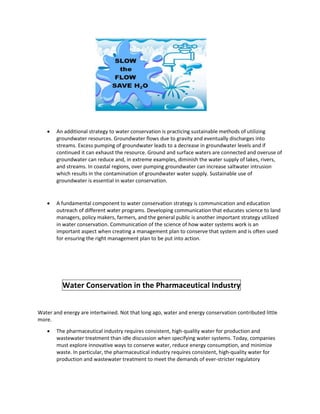  An additional strategy to water conservation is practicing sustainable methods of utilizing
groundwater resources. Groundwater flows due to gravity and eventually discharges into
streams. Excess pumping of groundwater leads to a decrease in groundwater levels and if
continued it can exhaust the resource. Ground and surface waters are connected and overuse of
groundwater can reduce and, in extreme examples, diminish the water supply of lakes, rivers,
and streams. In coastal regions, over pumping groundwater can increase saltwater intrusion
which results in the contamination of groundwater water supply. Sustainable use of
groundwater is essential in water conservation.
 A fundamental component to water conservation strategy is communication and education
outreach of different water programs. Developing communication that educates science to land
managers, policy makers, farmers, and the general public is another important strategy utilized
in water conservation. Communication of the science of how water systems work is an
important aspect when creating a management plan to conserve that system and is often used
for ensuring the right management plan to be put into action.
Water Conservation in the Pharmaceutical Industry
Water and energy are intertwined. Not that long ago, water and energy conservation contributed little
more.
 The pharmaceutical industry requires consistent, high-quality water for production and
wastewater treatment than idle discussion when specifying water systems. Today, companies
must explore innovative ways to conserve water, reduce energy consumption, and minimize
waste. In particular, the pharmaceutical industry requires consistent, high-quality water for
production and wastewater treatment to meet the demands of ever-stricter regulatory
 