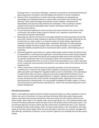 discharge limits. To meet these challenges, companies must question conventional thinking and
typical approaches and explore new technologies and solutions to remain competitive.
 Because of this increased focus on water and energy, companies are evaluating new
technologies and integrated solutions to reduce water consumption and increase energy
efficiency. These new technologies and solutions cannot, however, compromise the
dependability and robustness demanded by the marketplace. There is perhaps no better
example of the need for dependable water solutions and product safety than in the
pharmaceutical industry.
 For pharmaceutical applications, there are three main drivers that force the issues of utility
conservation into product design: long-term lifecycle costs, regulatory requirements and
conservation/corporate responsibility.
 Operating cost reduction has become increasingly important for pharmaceuticals and virtually
every other industry to allow companies to operate as efficiently as possible. Reducing the cost
of ownership on a water system is an important aspect of system design. Exploring new
methods to reduce the cost of treating water, wastewater discharge, and utility expenses
challenges decades-old system designs. Many cost savings techniques can actually offer
enhanced reliability and performance of conventional water systems, while lowering cost of
ownership.
 Achieving regulatory requirements on a water system design usually includes two distinct areas
of responsibility in a pharmaceutical application: maintaining minimum water quality standards
for discharge or reuse within the facility and meeting discharge volume from the facility. There
are specific contaminant limits on the discharge of water into municipalities or other waste
streams. Exceeding these limits can result in severe financial penalties or put a plant’s operation
at risk. In particular, pharmaceutical manufacturers must operate within strict national and local
regulatory limits.
 Finally, conservation of natural resources and public perception of the pharmaceutical
manufacturers is critical for the image of these companies. Companies can receive negative
public perception and ratings from regulatory bodies as well as shareholders, if not operating at
an optimal level. More and more, companies want to be recognized for the efficient use of
natural resources and a gentle global footprint. In addition, companies experience increased
scrutiny and pressure from various entities including the public, regarding concerns about
pharmaceuticals in drinking water. So, ensuring tight management of water supply is a serious
and critical point for pharmaceutical manufacturers—both in the manufacturing process and in
product development.
Microbial Contamination
Water is used widely during the production of pharmaceutical products as a direct ingredient as well as
indirect uses such as formulation, rinsing, sanitizing and cleaning. Most high quality makeup water
systems used within pharmaceutical production have some element of recirculation inherent in the
system design. When water is not needed, water systems typically go into a recirculating standby mode
to control microbial proliferation within the water and on the wetted surfaces of the water system. This
conventional approach has been used for decades and has been considered the best ‘in situ’ approach
for controlling microbial contamination. Often, microbial contamination is the most difficult, and costly,
aspect of the water system design. While chemical and organic impurities can usually be managed with
little difficulty, proliferation of bacteria, viruses and other organisms can challenge even the best system
designs.
 