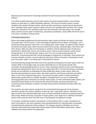 Operating costs have become increasingly important for pharmaceutical and virtually every other
industry.
In an effort to build robustness into the water systems of a pharmaceutical facility, many of these
systems are built with a 2 x 100% redundancy approach. This ensures the water system is always
available when needed. All water systems require periodic maintenance monitoring and adjustments,
and a redundant water system approach allows one train to be available while the other train is being
serviced or maintained. This redundant water train will continually recirculate while in the standby
mode, and will consume water and electricity, and produce wastewater, nearly 100% of the time since it
is by nature a standby or backup system.
Technology Developments
Recent technology developments for pharmaceutical water systems eliminate the need to continually
recirculate water. The S3® system, a new technology provided by Siemens Water Technologies, uses a
sanitize/start/stop approach rather than a recirculating water system design. A traditional water system
constantly recirculates water, which consumes electricity for pumps, ultraviolet lights, instruments and
other devices. Often the water must be heated or cooled to maintain adequate water temperature
specifications. Additionally, certain unit processes such as reverse osmosis produce a waste stream
during operation. A recirculating water system, even if it is not currently producing water for
production, is producing waste that must be discharged or treated prior to discharge. These systems can
consume valuable raw water, consume electrical and steam utilities and produce a wastewater stream
even if the water system is not being used in the production process.
A sanitize/start/stop design eliminates most of this waste by shutting down the water system when not
needed. While in the standby mode, the system will briefly turn on and receive periodic heat
sanitization during extended periods of non-use. These sanitization periods are quick and relatively low
temperature (typically 60°C) rather than the more typical 80 to 85°C. The brief but frequent sanitization
periods are very effective at challenging microbial proliferation within a water system. When the
pharmaceutical production requires water, the system performs a brief pulse sanitization just before
water is sent to the manufacturing process. This ensures the water system is freshly sanitized for
optimal water quality when it is needed. Standby or redundant trains can now sit relatively idle,
receiving periodic pulse sanitizations to maintain water quality. Just like conventional water systems, the
sanitize/start/stop design can be combined with chemical cleaning, chemical sanitization and
conventional heat sanitization to address microbial contamination and biofilm formation within the
water system.
The economic and water volume savings from the sanitize/start/stop approach can be dramatic,
sometimes saving many millions of gallons of water per year. Large water systems, redundant trains,
high raw water costs, high discharge water costs, and water discharge limitations can greatly impact the
total savings. While the savings are greater on larger systems, even single-train, relatively small water
systems with moderate water costs still result in rapid payback and significant savings.
For example, a healthcare products manufacturer in the Southeast USA is a major manufacturer of
vision care products. Like most companies, they evaluated solutions for reducing water consumption
and optimizing the production of their products. The company required a 150 gallon-per-minute
treatment plant producing United States Pharmacopeia (USP) Purified Water quality water. System
validation was unnecessary for this application.
 