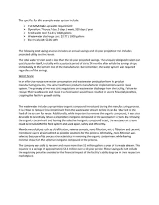 The specifics for this example water system include:
 150 GPM make-up water requirement
 Operation: 7 hours / day, 5 days / week, 350 days / year
 Feed water cost: $1.33 / 1000 gallons
 Wastewater discharge cost: $2.77 / 1000 gallons
 Electrical cost: $0.05 kWh
The following cost saving analysis includes an annual savings and 10-year projection that includes
projected utility cost increases.
The total water system cost is less than the 10-year projected savings. The uniquely designed system can
quickly pay for itself, typically with a payback period of six to 24 months after which the savings drops
immediately to the bottom line of the manufacturer. But remember, the water system was required
regardless of the savings.
Water Reuse
In an effort to reduce raw water consumption and wastewater production from its product
manufacturing process, this same healthcare products manufacturer implemented a water reuse
system. The primary driver was strict regulations on wastewater discharge from the facility. Failure to
recover their wastewater and reuse it as feed water would have resulted in severe financial penalties,
crippling the facility’s growth ability.
The wastewater includes a proprietary organic compound introduced during the manufacturing process.
It is critical to remove this contaminant from the wastewater stream before it can be returned to the
feed of the system for reuse. Additionally, while important to remove the organic compound, it was also
desirable to selectively retain a proprietary inorganic compound in the wastewater stream. By removing
the organic contaminant and leaving the selective inorganic compound intact, the wastewater stream
could be returned to the feed system and used again, safely and efficiently.
Membrane solutions such as ultrafiltration, reverse osmosis, nano filtration, micro filtration and ceramic
membranes were all considered as possible solutions for this process. Ultimately, nano filtration was
selected because of its process characteristics in removing the organic contaminant while having
minimal impact on the selective inorganic compound in the process.
The company was able to recover and reuse more than 52 million gallons a year of its waste stream. This
equates to a savings of approximately $3.4 million over a 10-year period. These savings do not include
the regulatory penalties avoided or the financial impact of the facility’s ability to grow in their respective
marketplace.
 