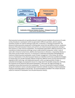 Pharmaceutical compounds are typically produced in batch processes leading to the presence of a wide
variety of products in wastewaters which are generated in different operations, wherein copious
quantities of water are used for washing of solid cake, or extraction, or washing of equipment. The
presence of pharmaceutical compounds in drinking water comes from two different sources: production
processes of the pharmaceutical industry and common use of pharmaceutical compounds resulting in
their presence in urban and farm wastewaters. The wastewaters generated in different processes in the
manufacture of pharmaceuticals and drugs contain a wide variety of compounds. Further, reuse of
water after removal of contaminants, whether pharmaceuticals or otherwise, is required by industry. In
view of the scarcity of water resources, it is necessary to understand and develop methodologies for
treatment of pharmaceutical wastewater as part of water management. In this review, the various
sources of wastewaters in the pharmaceutical industry are identified and the best available technologies
to remove them are critically evaluated. Effluent arising from different sectors of active pharmaceutical
ingredients (API), bulk drugs, and related pharmaceutics, which use large quantities of water, is
evaluated and strategies are proposed to recover to a large extent the valuable compounds, and finally
the treatment of very dilute but detrimental wastewaters is discussed. No single technology can
completely remove pharmaceuticals from wastewaters. The use of conventional treatment methods
along with membrane reactors and advanced post treatment methods resulting in a hybrid wastewater
treatment technology appear to be the best. The recommendations provided in this analysis will prove
useful for treatment of wastewater from the pharmaceutical industry.
 