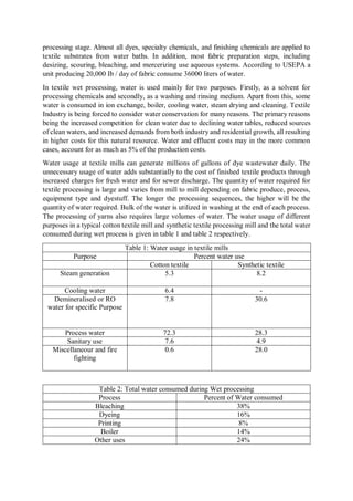 processing stage. Almost all dyes, specialty chemicals, and finishing chemicals are applied to
textile substrates from water baths. In addition, most fabric preparation steps, including
desizing, scouring, bleaching, and mercerizing use aqueous systems. According to USEPA a
unit producing 20,000 Ib / day of fabric consume 36000 liters of water.
In textile wet processing, water is used mainly for two purposes. Firstly, as a solvent for
processing chemicals and secondly, as a washing and rinsing medium. Apart from this, some
water is consumed in ion exchange, boiler, cooling water, steam drying and cleaning. Textile
Industry is being forced to consider water conservation for many reasons. The primary reasons
being the increased competition for clean water due to declining water tables, reduced sources
of clean waters, and increased demands from both industry and residential growth, all resulting
in higher costs for this natural resource. Water and effluent costs may in the more common
cases, account for as much as 5% of the production costs.
Water usage at textile mills can generate millions of gallons of dye wastewater daily. The
unnecessary usage of water adds substantially to the cost of finished textile products through
increased charges for fresh water and for sewer discharge. The quantity of water required for
textile processing is large and varies from mill to mill depending on fabric produce, process,
equipment type and dyestuff. The longer the processing sequences, the higher will be the
quantity of water required. Bulk of the water is utilized in washing at the end of each process.
The processing of yarns also requires large volumes of water. The water usage of different
purposes in a typical cotton textile mill and synthetic textile processing mill and the total water
consumed during wet process is given in table 1 and table 2 respectively.
Table 1: Water usage in textile mills
Purpose Percent water use
Cotton textile Synthetic textile
Steam generation 5.3 8.2
Cooling water 6.4 -
Demineralised or RO
water for specific Purpose
7.8 30.6
Process water 72.3 28.3
Sanitary use 7.6 4.9
Miscellaneour and fire
fighting
0.6 28.0
Table 2: Total water consumed during Wet processing
Process Percent of Water consumed
Bleaching 38%
Dyeing 16%
Printing 8%
Boiler 14%
Other uses 24%
 